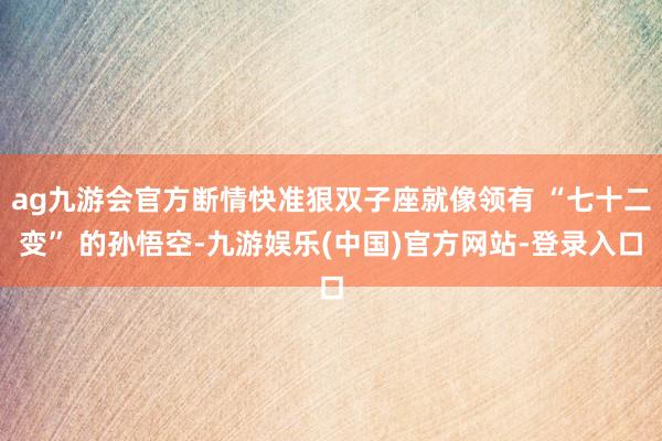 ag九游会官方断情快准狠双子座就像领有 “七十二变” 的孙悟空-九游娱乐(中国)官方网站-登录入口