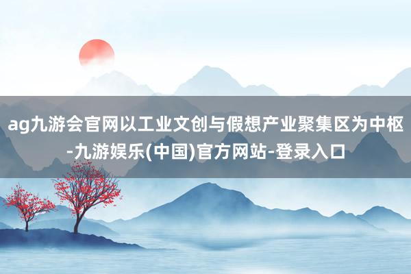 ag九游会官网以工业文创与假想产业聚集区为中枢-九游娱乐(中国)官方网站-登录入口