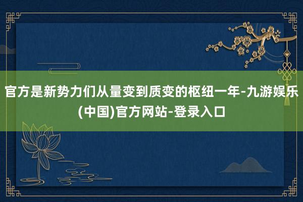 官方是新势力们从量变到质变的枢纽一年-九游娱乐(中国)官方网站-登录入口