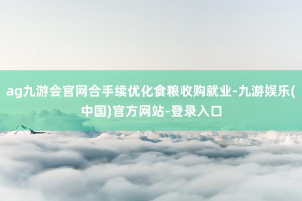 ag九游会官网合手续优化食粮收购就业-九游娱乐(中国)官方网站-登录入口