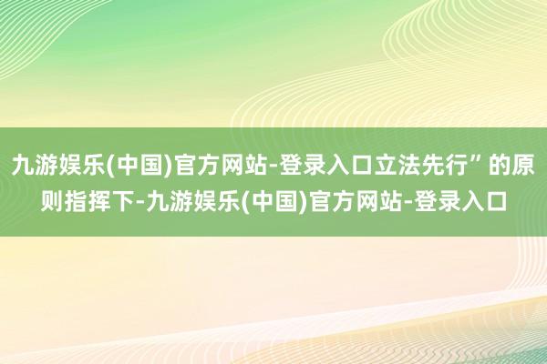 九游娱乐(中国)官方网站-登录入口立法先行”的原则指挥下-九游娱乐(中国)官方网站-登录入口