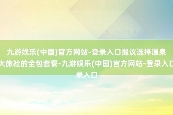 九游娱乐(中国)官方网站-登录入口提议选择温泉大旅社的全包套餐-九游娱乐(中国)官方网站-登录入口
