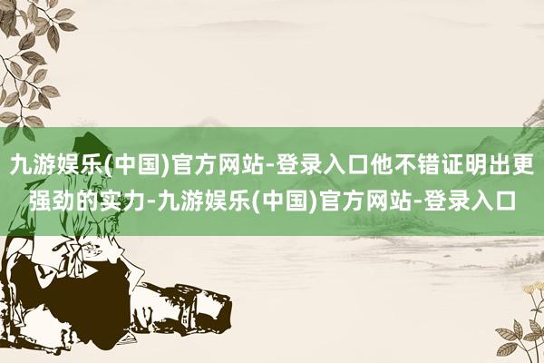 九游娱乐(中国)官方网站-登录入口他不错证明出更强劲的实力-九游娱乐(中国)官方网站-登录入口