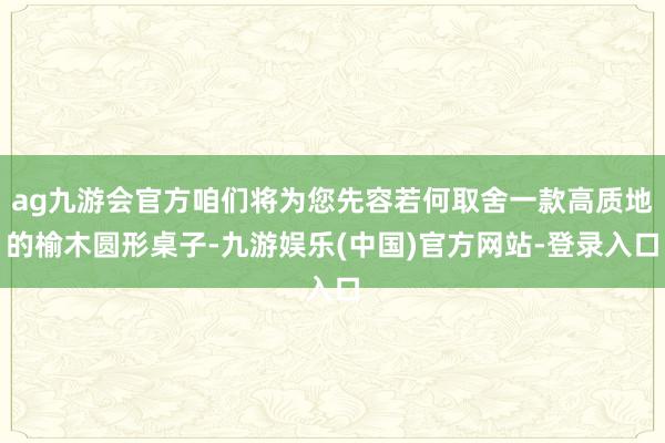 ag九游会官方咱们将为您先容若何取舍一款高质地的榆木圆形桌子-九游娱乐(中国)官方网站-登录入口