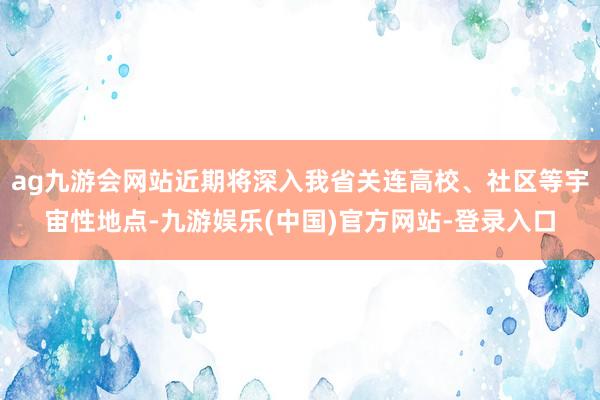ag九游会网站近期将深入我省关连高校、社区等宇宙性地点-九游娱乐(中国)官方网站-登录入口