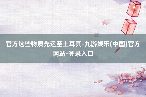 官方这些物质先运至土耳其-九游娱乐(中国)官方网站-登录入口
