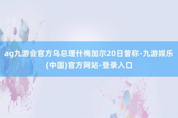 ag九游会官方乌总理什梅加尔20日曾称-九游娱乐(中国)官方网站-登录入口
