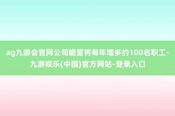 ag九游会官网公司瞻望将每年增多约100名职工-九游娱乐(中国)官方网站-登录入口