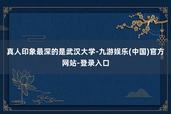 真人印象最深的是武汉大学-九游娱乐(中国)官方网站-登录入口