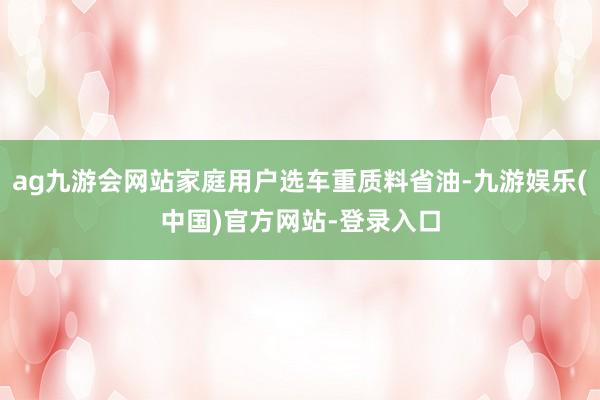 ag九游会网站家庭用户选车重质料省油-九游娱乐(中国)官方网站-登录入口