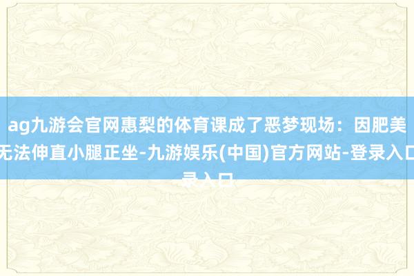 ag九游会官网惠梨的体育课成了恶梦现场：因肥美无法伸直小腿正坐-九游娱乐(中国)官方网站-登录入口