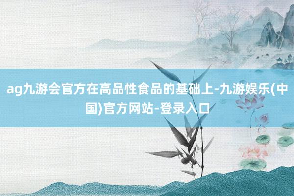 ag九游会官方在高品性食品的基础上-九游娱乐(中国)官方网站-登录入口