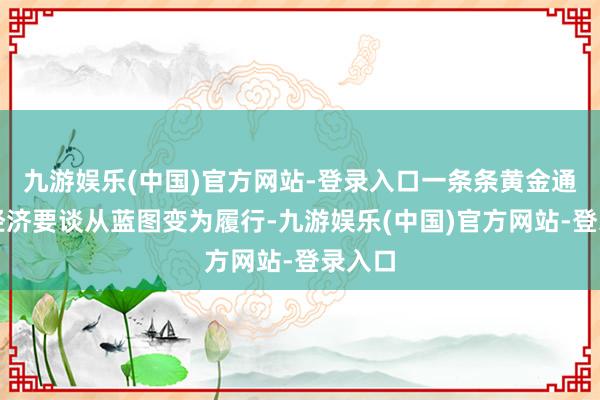 九游娱乐(中国)官方网站-登录入口一条条黄金通谈、经济要谈从蓝图变为履行-九游娱乐(中国)官方网站-登录入口
