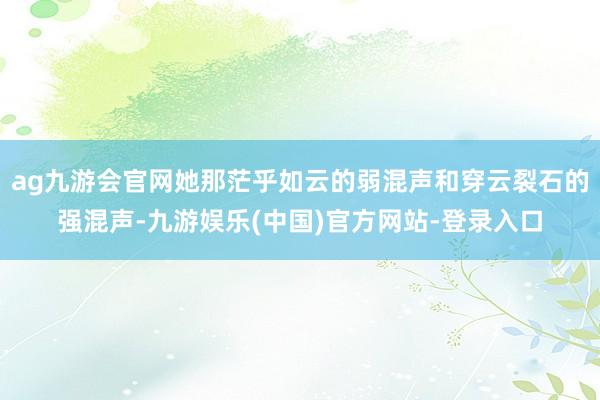 ag九游会官网她那茫乎如云的弱混声和穿云裂石的强混声-九游娱乐(中国)官方网站-登录入口