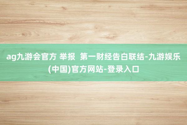 ag九游会官方 举报  第一财经告白联结-九游娱乐(中国)官方网站-登录入口
