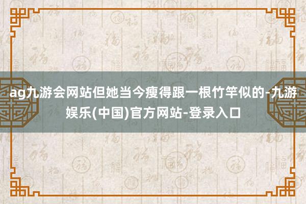 ag九游会网站但她当今瘦得跟一根竹竿似的-九游娱乐(中国)官方网站-登录入口
