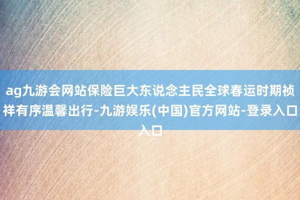 ag九游会网站保险巨大东说念主民全球春运时期祯祥有序温馨出行-九游娱乐(中国)官方网站-登录入口