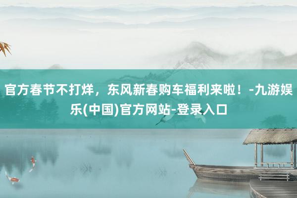 官方春节不打烊，东风新春购车福利来啦！-九游娱乐(中国)官方网站-登录入口