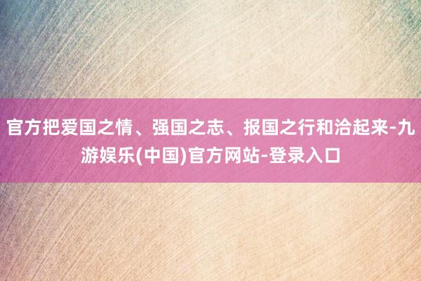 官方把爱国之情、强国之志、报国之行和洽起来-九游娱乐(中国)官方网站-登录入口