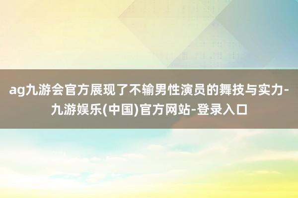 ag九游会官方展现了不输男性演员的舞技与实力-九游娱乐(中国)官方网站-登录入口