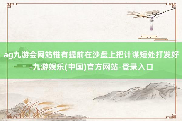 ag九游会网站惟有提前在沙盘上把计谋短处打发好-九游娱乐(中国)官方网站-登录入口