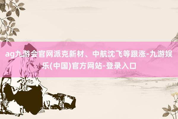 ag九游会官网派克新材、中航沈飞等跟涨-九游娱乐(中国)官方网站-登录入口