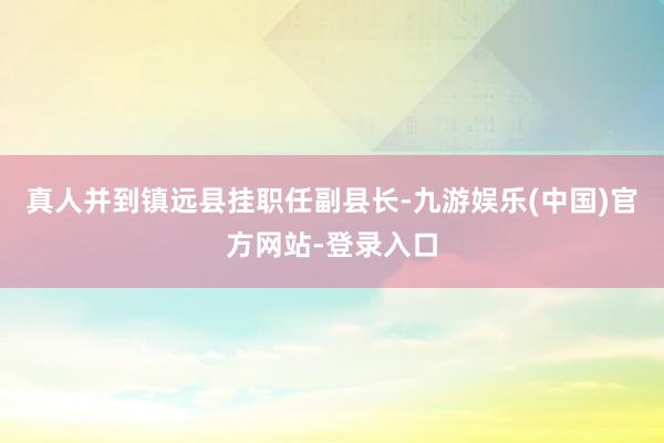 真人并到镇远县挂职任副县长-九游娱乐(中国)官方网站-登录入口