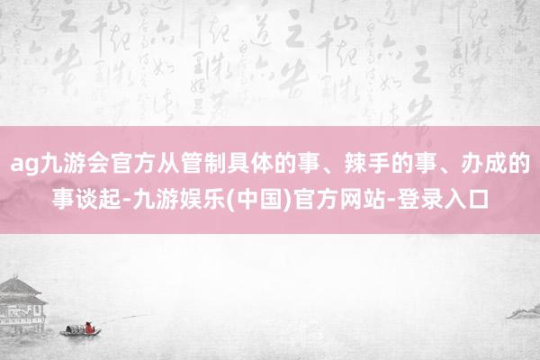 ag九游会官方从管制具体的事、辣手的事、办成的事谈起-九游娱乐(中国)官方网站-登录入口