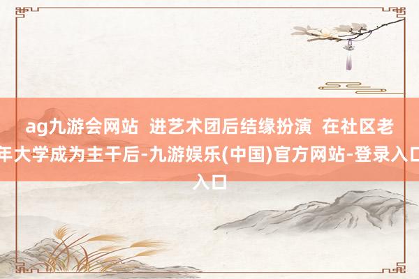 ag九游会网站  进艺术团后结缘扮演  在社区老年大学成为主干后-九游娱乐(中国)官方网站-登录入口