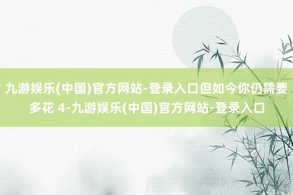 九游娱乐(中国)官方网站-登录入口但如今你仍需要多花 4-九游娱乐(中国)官方网站-登录入口
