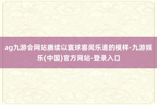 ag九游会网站赓续以寰球喜闻乐道的模样-九游娱乐(中国)官方网站-登录入口