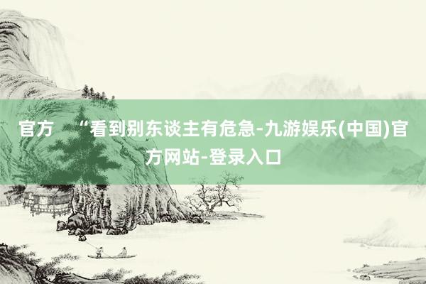 官方    “看到别东谈主有危急-九游娱乐(中国)官方网站-登录入口