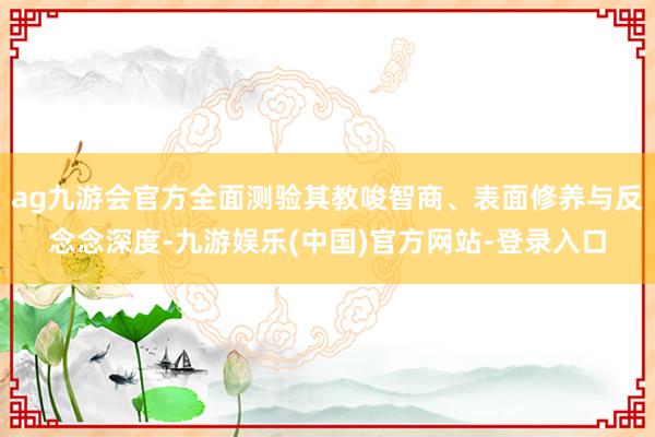 ag九游会官方全面测验其教唆智商、表面修养与反念念深度-九游娱乐(中国)官方网站-登录入口