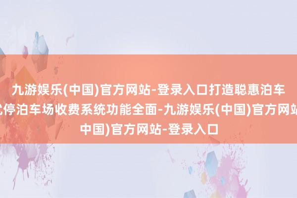 九游娱乐(中国)官方网站-登录入口打造聪惠泊车新体验泊优停泊车场收费系统功能全面-九游娱乐(中国)官方网站-登录入口