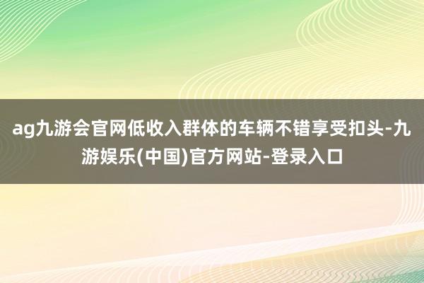 ag九游会官网低收入群体的车辆不错享受扣头-九游娱乐(中国)官方网站-登录入口