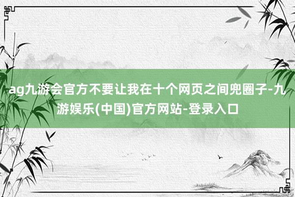 ag九游会官方不要让我在十个网页之间兜圈子-九游娱乐(中国)官方网站-登录入口