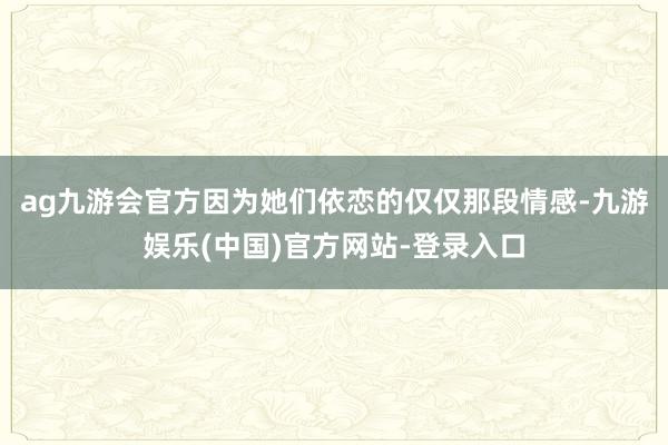 ag九游会官方因为她们依恋的仅仅那段情感-九游娱乐(中国)官方网站-登录入口