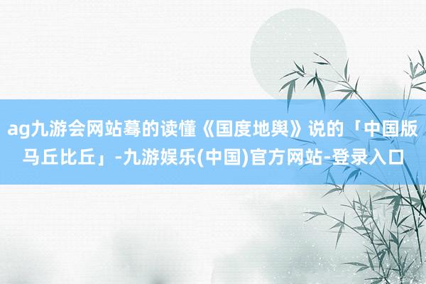 ag九游会网站蓦的读懂《国度地舆》说的「中国版马丘比丘」-九游娱乐(中国)官方网站-登录入口