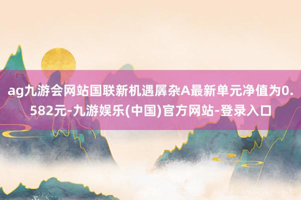 ag九游会网站国联新机遇羼杂A最新单元净值为0.582元-九游娱乐(中国)官方网站-登录入口