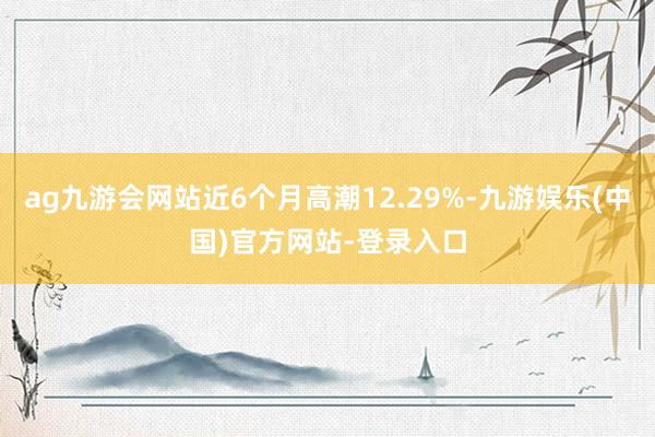 ag九游会网站近6个月高潮12.29%-九游娱乐(中国)官方网站-登录入口