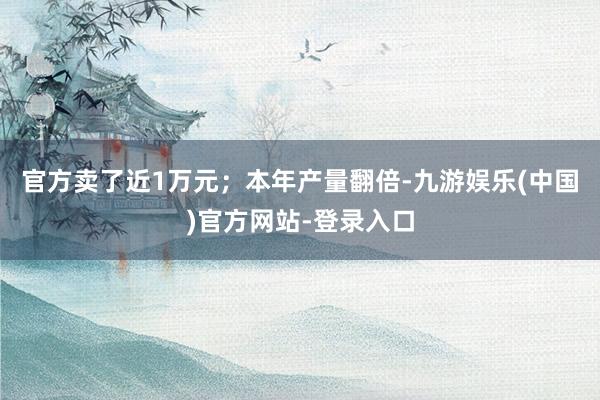 官方卖了近1万元；本年产量翻倍-九游娱乐(中国)官方网站-登录入口