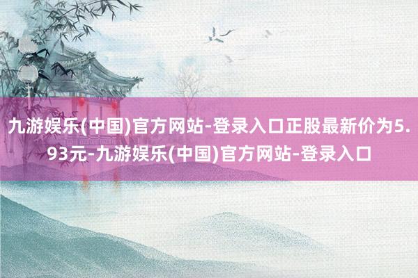 九游娱乐(中国)官方网站-登录入口正股最新价为5.93元-九游娱乐(中国)官方网站-登录入口