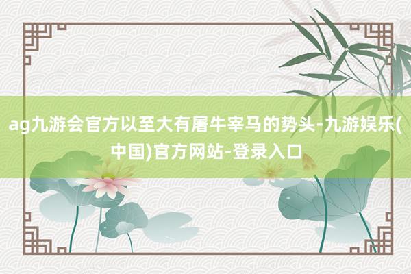 ag九游会官方以至大有屠牛宰马的势头-九游娱乐(中国)官方网站-登录入口
