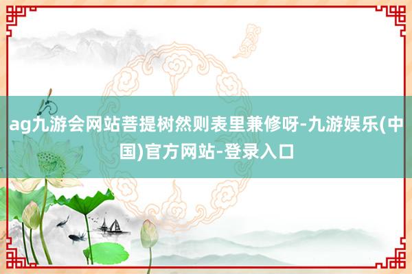 ag九游会网站菩提树然则表里兼修呀-九游娱乐(中国)官方网站-登录入口