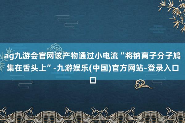 ag九游会官网该产物通过小电流“将钠离子分子鸠集在舌头上”-九游娱乐(中国)官方网站-登录入口