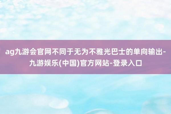 ag九游会官网不同于无为不雅光巴士的单向输出-九游娱乐(中国)官方网站-登录入口