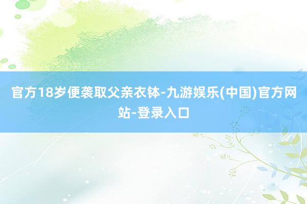 官方18岁便袭取父亲衣钵-九游娱乐(中国)官方网站-登录入口
