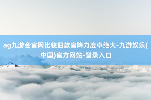 ag九游会官网比较旧款官降力度卓绝大-九游娱乐(中国)官方网站-登录入口