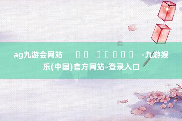 ag九游会网站      		  					  -九游娱乐(中国)官方网站-登录入口