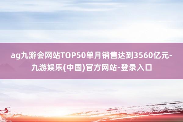 ag九游会网站TOP50单月销售达到3560亿元-九游娱乐(中国)官方网站-登录入口